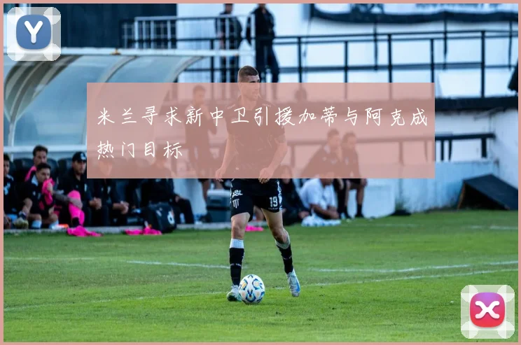 米兰寻求新中卫引援加蒂与阿克成热门目标