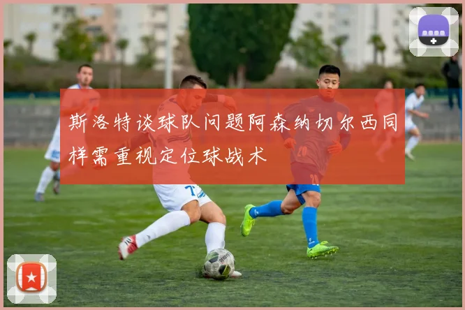 斯洛特谈球队问题阿森纳切尔西同样需重视定位球战术