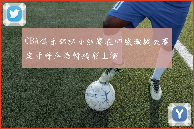 CBA俱乐部杯小组赛在四城激战决赛定于呼和浩特精彩上演