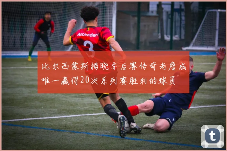 比尔西蒙斯揭晓季后赛传奇老詹成唯一赢得20次系列赛胜利的球员